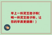 早上一杯灵芝孢子粉(喝一杯灵芝孢子粉，让你的早晨更健康！)
