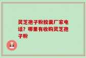 灵芝孢子粉胶囊厂家电话？哪里有收购灵芝孢子粉