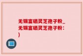 无锡富硒灵芝孢子粉_无锡富硒灵芝孢子粉：)