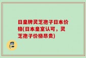 日皇牌灵芝孢子日本价格(日本皇室认可，灵芝孢子价格昂贵)