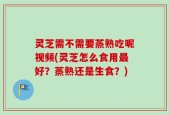 灵芝需不需要蒸熟吃呢视频(灵芝怎么食用最好？蒸熟还是生食？)