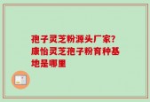 孢子灵芝粉源头厂家？康怡灵芝孢子粉育种基地是哪里