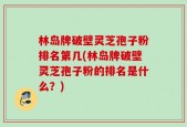 林岛牌破壁灵芝孢子粉排名第几(林岛牌破壁灵芝孢子粉的排名是什么？)