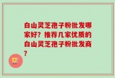 白山灵芝孢子粉批发哪家好？推荐几家优质的白山灵芝孢子粉批发商？