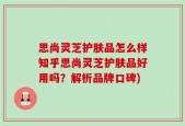 思尚灵芝护肤品怎么样知乎思尚灵芝护肤品好用吗？解析品牌口碑)