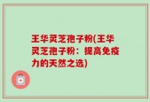 王华灵芝孢子粉(王华灵芝孢子粉：提高免疫力的天然之选)