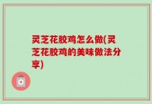 灵芝花胶鸡怎么做(灵芝花胶鸡的美味做法分享)