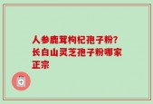 人参鹿茸枸杞孢子粉？长白山灵芝孢子粉哪家正宗