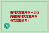 安利灵芝孢子粉一次吃两根(安利灵芝孢子粉每次双倍食用)