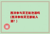 西洋参与灵芝能泡酒吗(西洋参和灵芝都能入酒？)
