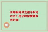 长期服用灵芝孢子粉可以么？孢子粉保质期多长时间