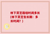 林下灵芝栽培时间多长(林下灵芝生长期：多长时间？)