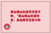 萧山蜀山街道灵芝孢子粉_“萧山蜀山街道特色：高品质灵芝孢子粉”