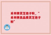 禾丰牌灵芝孢子粉_“禾丰牌高品质灵芝孢子粉”