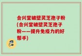 合兴堂破壁灵芝孢子粉(合兴堂破壁灵芝孢子粉——提升免疫力的好帮手)