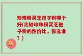 珍珠粉灵芝孢子粉哪个好(比较珍珠粉灵芝孢子粉的性价比，你选谁？)