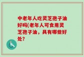 中老年人吃灵芝孢子油好吗(老年人可食用灵芝孢子油，具有哪些好处？