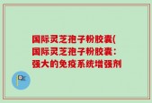 国际灵芝孢子粉胶囊(国际灵芝孢子粉胶囊：强大的免疫系统增强剂