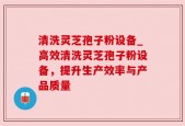 清洗灵芝孢子粉设备_高效清洗灵芝孢子粉设备，提升生产效率与产品质量