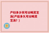 产妇多少天可以喝灵芝汤(产后多久可以喝灵芝汤？)