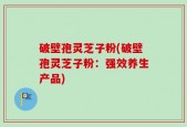 破壁孢灵芝子粉(破壁孢灵芝子粉：强效养生产品)