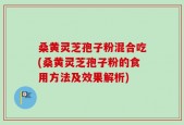 桑黄灵芝孢子粉混合吃(桑黄灵芝孢子粉的食用方法及效果解析)