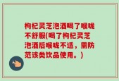 枸杞灵芝泡酒喝了喉咙不舒服(喝了枸杞灵芝泡酒后喉咙不适，需防范该类饮品使用。)