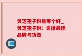 灵芝孢子粉是哪个好_灵芝孢子粉：选择最佳品牌与功效