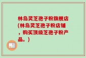 林岛灵芝孢子粉旗舰店(林岛灵芝孢子粉店铺，购买顶级芝孢子粉产品。)