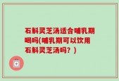 石斛灵芝汤适合哺乳期喝吗(哺乳期可以饮用石斛灵芝汤吗？)
