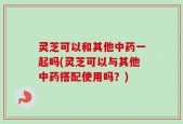 灵芝可以和其他中药一起吗(灵芝可以与其他中药搭配使用吗？)