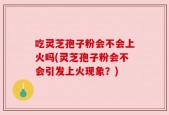 吃灵芝孢子粉会不会上火吗(灵芝孢子粉会不会引发上火现象？)