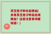 灵芝孢子粉吃后便血(食用灵芝孢子粉后出现便血？这些注意事项要知道！)