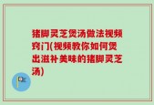 猪脚灵芝煲汤做法视频窍门(视频教你如何煲出滋补美味的猪脚灵芝汤)