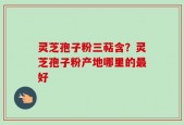 灵芝孢子粉三萜含？灵芝孢子粉产地哪里的最好