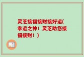 灵芝接福接财接好运(幸运之神！灵芝助您接福接财！)