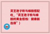 灵芝孢子粉与蜂胶搭配吃_“灵芝孢子粉与蜂胶的黄金搭档：健康新选择”)