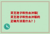 灵芝孢子粉热水冲服(灵芝孢子粉热水冲服的正确方法是什么？)