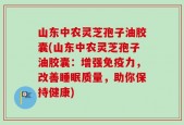 山东中农灵芝孢子油胶囊(山东中农灵芝孢子油胶囊：增强免疫力，改善睡眠质量，助你保持健康)