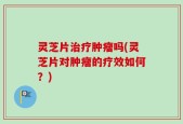 灵芝片治疗肿瘤吗(灵芝片对肿瘤的疗效如何？)