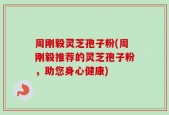 周刚毅灵芝孢子粉(周刚毅推荐的灵芝孢子粉，助您身心健康)