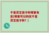 千喜灵芝孢子粉哪里有卖(哪里可以购买千喜灵芝孢子粉？)