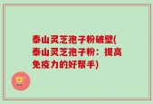 泰山灵芝孢子粉破壁(泰山灵芝孢子粉：提高免疫力的好帮手)