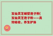 玉仙灵芝破壁孢子粉(玉仙灵芝孢子粉——高效吸收，养生护体