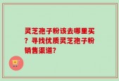灵芝孢子粉该去哪里买？寻找优质灵芝孢子粉销售渠道？