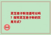 灵芝孢子粉泡酒可以吗？探究灵芝孢子粉的饮用方式？