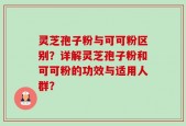 灵芝孢子粉与可可粉区别？详解灵芝孢子粉和可可粉的功效与适用人群？