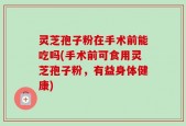 灵芝孢子粉在手术前能吃吗(手术前可食用灵芝孢子粉，有益身体健康)