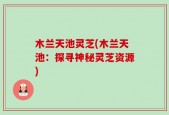 木兰天池灵芝(木兰天池：探寻神秘灵芝资源)