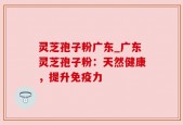 灵芝孢子粉广东_广东灵芝孢子粉：天然健康，提升免疫力